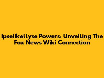 Ipseiikellyse Powers: Unveiling The Fox News Wiki Connection