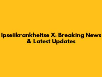 Ipseiikrankheitse X: Breaking News & Latest Updates