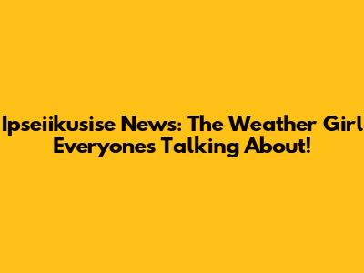 Ipseiikusise News: The Weather Girl Everyone's Talking About!
