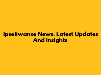 Ipseiiwanse News: Latest Updates And Insights