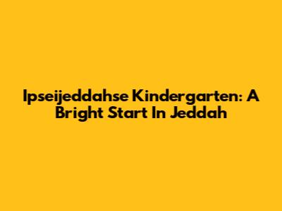 Ipseijeddahse Kindergarten: A Bright Start In Jeddah