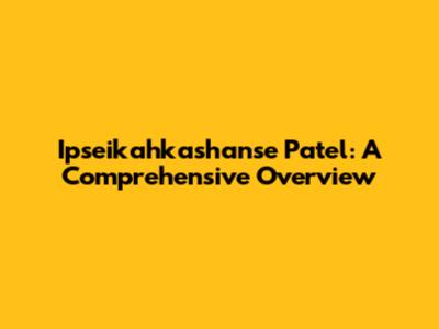 Ipseikahkashanse Patel: A Comprehensive Overview