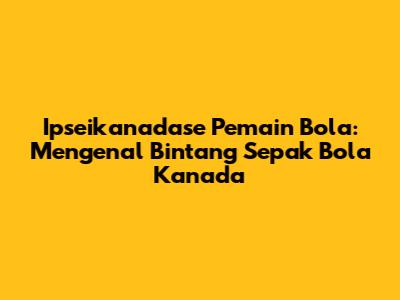 Ipseikanadase Pemain Bola: Mengenal Bintang Sepak Bola Kanada