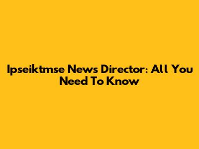 Ipseiktmse News Director: All You Need To Know