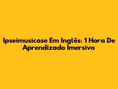 Ipseimusicase Em Inglês: 1 Hora De Aprendizado Imersivo