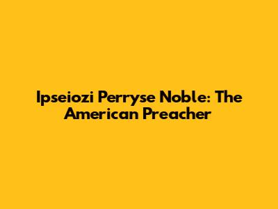Ipseiozi Perryse Noble: The American Preacher