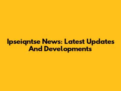 Ipseiqntse News: Latest Updates And Developments