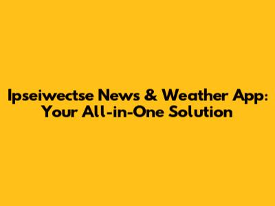 Ipseiwectse News & Weather App: Your All-in-One Solution
