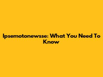 Ipsemotonewsse: What You Need To Know