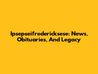 Ipsepseifredericksese: News, Obituaries, And Legacy