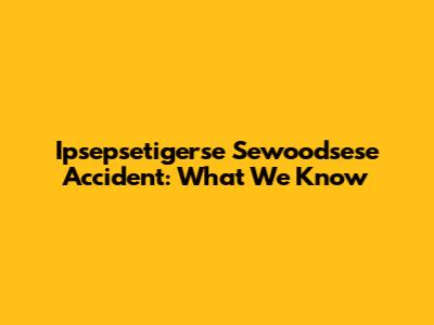 Ipsepsetigerse Sewoodsese Accident: What We Know