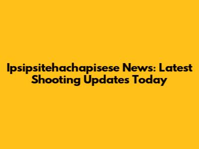 Ipsipsitehachapisese News: Latest Shooting Updates Today