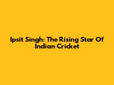 Ipsit Singh: The Rising Star Of Indian Cricket
