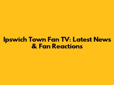 Ipswich Town Fan TV: Latest News & Fan Reactions