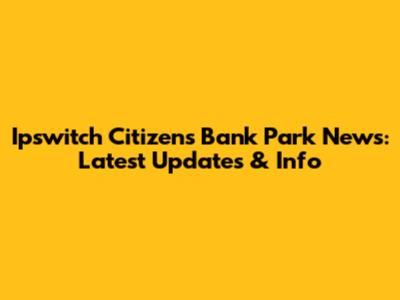 Ipswitch Citizens Bank Park News: Latest Updates & Info