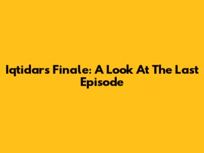 Iqtidar's Finale: A Look At The Last Episode