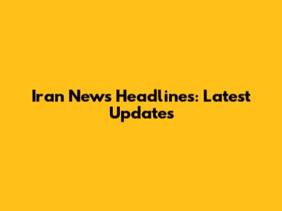 Iran News Headlines: Latest Updates