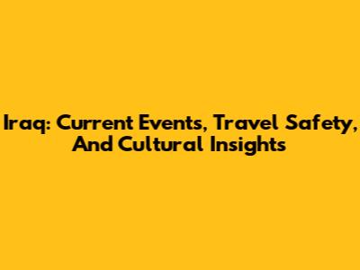 Iraq: Current Events, Travel Safety, And Cultural Insights