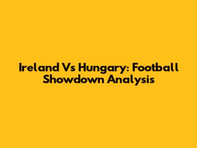 Ireland Vs Hungary: Football Showdown Analysis