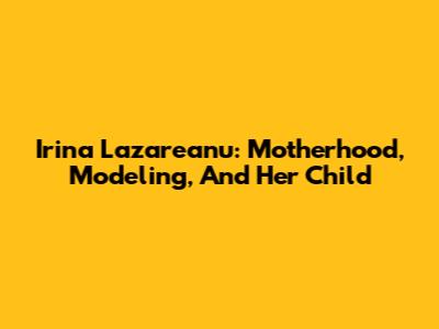 Irina Lazareanu: Motherhood, Modeling, And Her Child