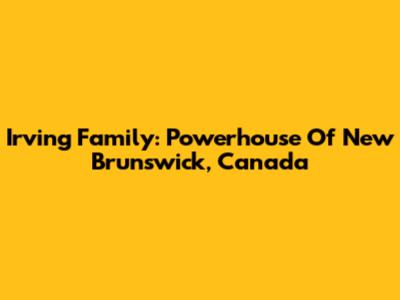 Irving Family: Powerhouse Of New Brunswick, Canada