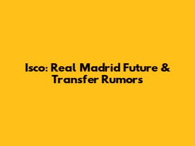 Isco: Real Madrid Future & Transfer Rumors