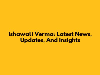 Ishawali Verma: Latest News, Updates, And Insights