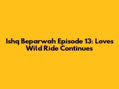 Ishq Beparwah Episode 13: Love's Wild Ride Continues