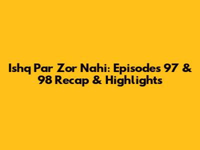 Ishq Par Zor Nahi: Episodes 97 & 98 Recap & Highlights