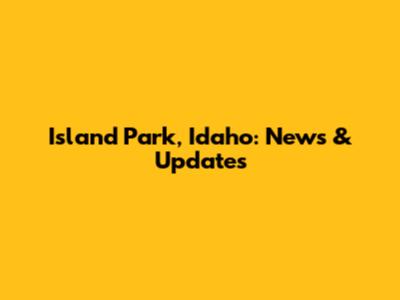 Island Park, Idaho: News & Updates