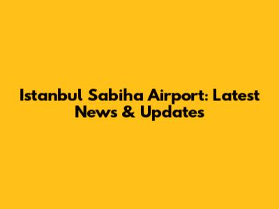 Istanbul Sabiha Airport: Latest News & Updates