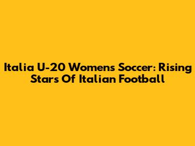 Italia U-20 Women's Soccer: Rising Stars Of Italian Football