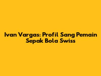 Ivan Vargas: Profil Sang Pemain Sepak Bola Swiss