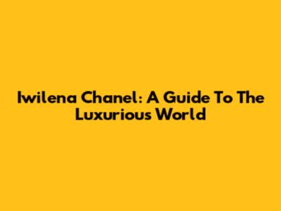 Iwilena Chanel: A Guide To The Luxurious World