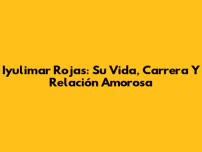 Iyulimar Rojas: Su Vida, Carrera Y Relación Amorosa