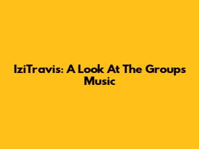 IziTravis: A Look At The Group's Music