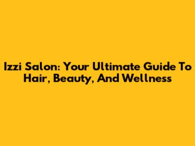 Izzi Salon: Your Ultimate Guide To Hair, Beauty, And Wellness