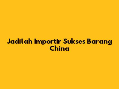 Jadilah Importir Sukses Barang China