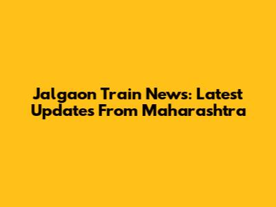Jalgaon Train News: Latest Updates From Maharashtra