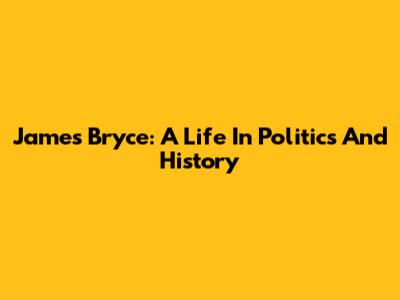 James Bryce: A Life In Politics And History