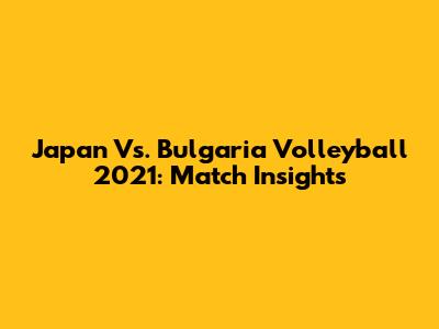 Japan Vs. Bulgaria Volleyball 2021: Match Insights