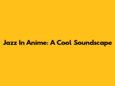 Jazz In Anime: A Cool Soundscape