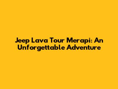 Jeep Lava Tour Merapi: An Unforgettable Adventure