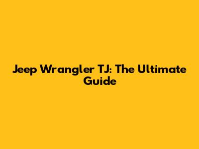 Jeep Wrangler TJ: The Ultimate Guide