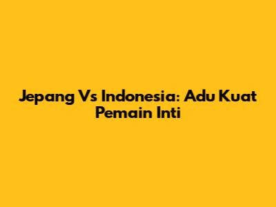 Jepang Vs Indonesia: Adu Kuat Pemain Inti