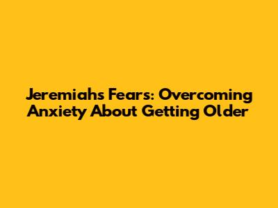 Jeremiah's Fears: Overcoming Anxiety About Getting Older