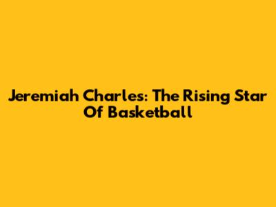Jeremiah Charles: The Rising Star Of Basketball