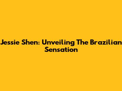 Jessie Shen: Unveiling The Brazilian Sensation