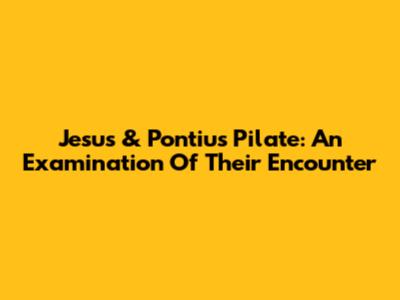 Jesus & Pontius Pilate: An Examination Of Their Encounter
