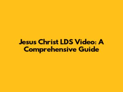 Jesus Christ LDS Video: A Comprehensive Guide